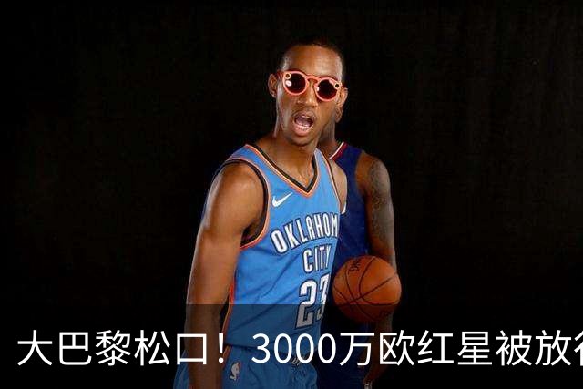 大巴黎松口！3000万欧红星被放行 维拉该不该接盘？