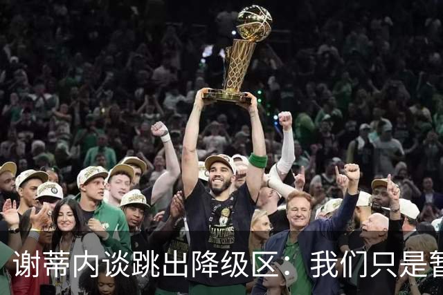 谢蒂内谈跳出降级区：我们只是暂时安全了，争取早日达到最终目标